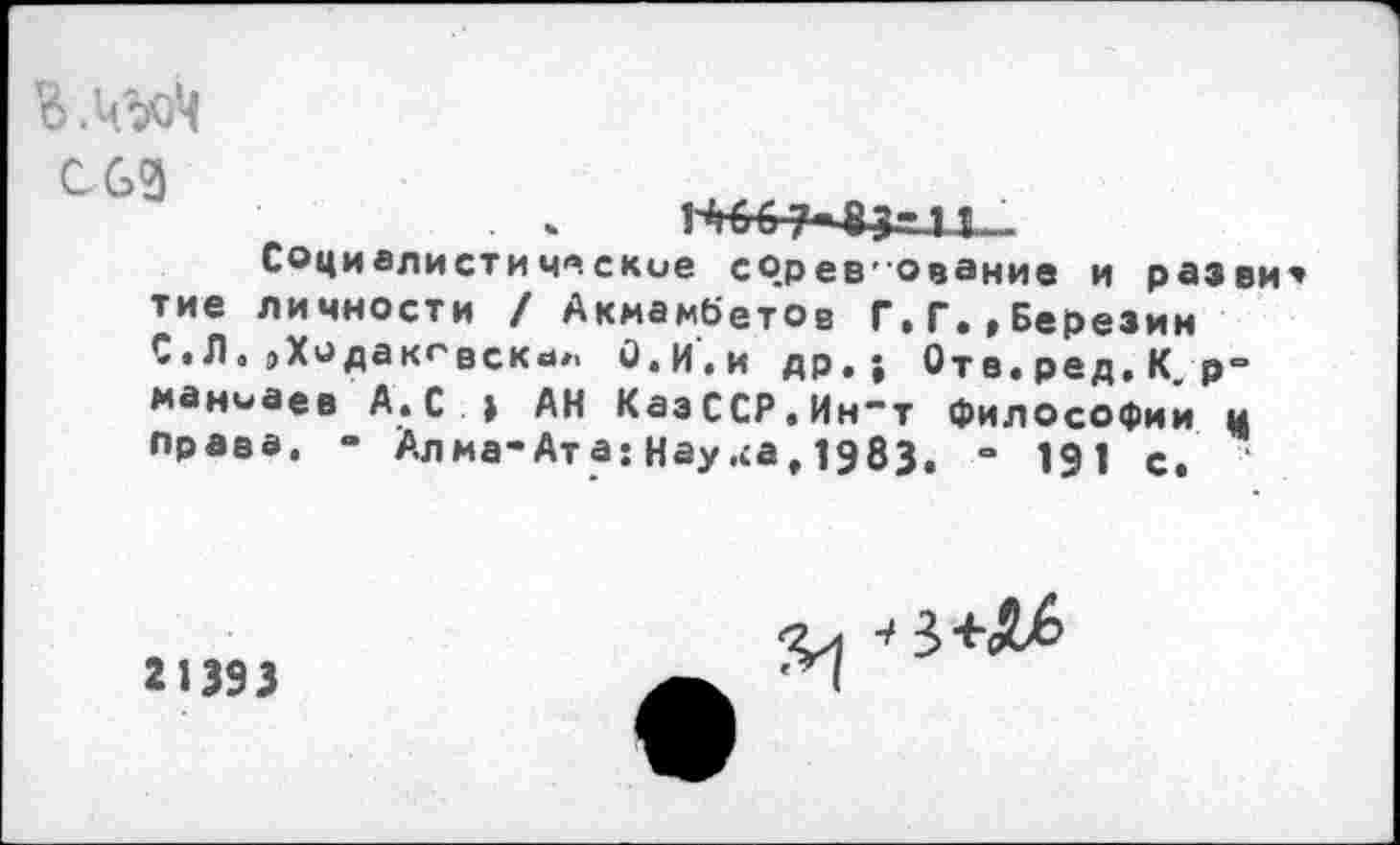 ﻿В ЛооЦ СОЗ
Социалистические сОрев'Ование и разви тие личности / Акмамбетов Г.Г.»Березин С • Л а »Хо да к*4 вскч#> О.И.и др«» Отв.ред.К р-маниаев А.С » АН КазССР.Ин“т философий ц права. “ Алма-Ата; Нау.са, 1983. “ 191 с.